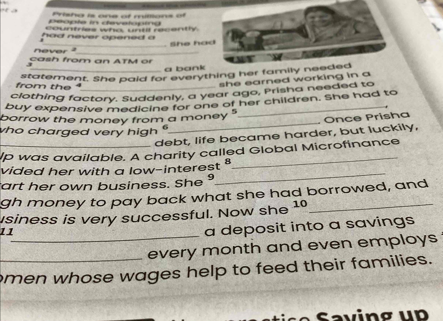 Prisha is one of millions of 
people in developind 
countries who, until recently 
had never opened a 
j 
never 2 _ . She had 
cash from an ATM or
3
a bank 
statement. She paid for everything her family needed 
from the 
she earned working in a 
clothing factory. Suddenly, a year ago, Prisha needed to 
buy expensive medicine for one of her children. She had to 
_ 
borrow the money from a money 5
Once Prisha 
who charged very high § 
debt, life became harder, but luckily, 
_lp was available. A charity called Global Microfinance 
vided her with a low-interest 
_ 
tart her own business. She 9 
_ 
gh money to pay back what she had borrowed, and 
usiness is very successful. Now she 10_ 
11_ 
a deposit into a savings 
every month and even employs 
_men whose wages help to feed their families.
