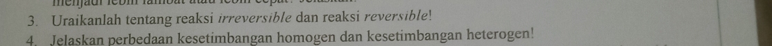 Uraikanlah tentang reaksi irreversible dan reaksi reversible! 
4. Jelaskan perbedaan kesetimbangan homogen dan kesetimbangan heterogen!