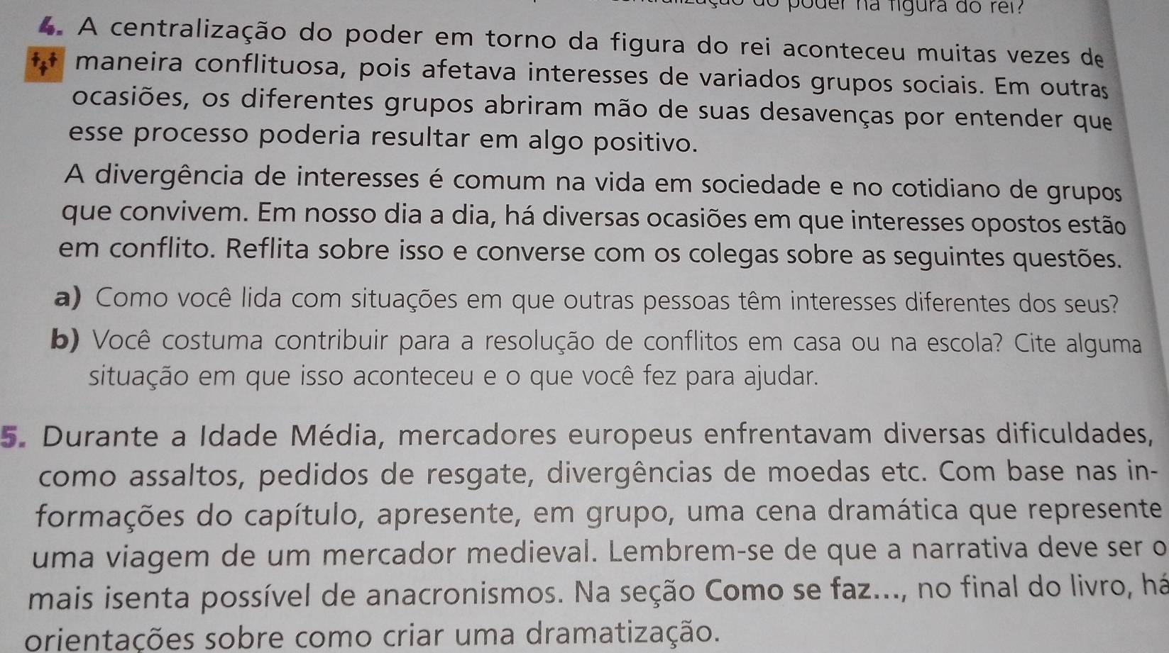 poder ha figura do rel? 
4. A centralização do poder em torno da figura do rei aconteceu muitas vezes de 
maneira conflituosa, pois afetava interesses de variados grupos sociais. Em outras 
ocasiões, os diferentes grupos abriram mão de suas desavenças por entender que 
esse processo poderia resultar em algo positivo. 
A divergência de interesses é comum na vida em sociedade e no cotidiano de grupos 
que convivem. Em nosso dia a dia, há diversas ocasiões em que interesses opostos estão 
em conflito. Reflita sobre isso e converse com os colegas sobre as seguintes questões. 
a) Como você lida com situações em que outras pessoas têm interesses diferentes dos seus? 
b) Você costuma contribuir para a resolução de conflitos em casa ou na escola? Cite alguma 
situação em que isso aconteceu e o que você fez para ajudar. 
5. Durante a Idade Média, mercadores europeus enfrentavam diversas dificuldades, 
como assaltos, pedidos de resgate, divergências de moedas etc. Com base nas in- 
formações do capítulo, apresente, em grupo, uma cena dramática que represente 
uma viagem de um mercador medieval. Lembrem-se de que a narrativa deve ser o 
mais isenta possível de anacronismos. Na seção Como se faz..., no final do livro, há 
orientações sobre como criar uma dramatização.