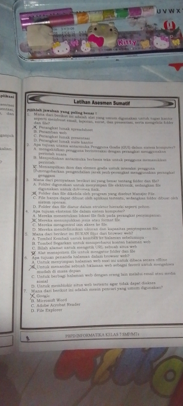 plikasi Latihan Asesmen Sumatif
xec ta si
, dan entass Pijihiah jawaban yang paling benar !
1. Mana dari berikus sr adalah alas yang unam digunakan untak tagas kanter
dan file? seperti membuat ensail, lsporan, surat, dan presentani, serta mengelola folder
A Perangkat lunak spreadaheet
B      b      w
C. Perangkat lunak presentasi
ganjuk D. Perangkat lunak suite kantor
kalian 2. Apa tujuan utama antarmuka Pengguna Grañs (GUI) dalam sistem komputer?
A. mengaktifkan pengguna berinteraksi dengan perangkat menggunakan
perintah suara
B. Menyediakan antarmuka berbasia teks untuk pengguna memaaukkan
perintah
Menampilkan škon dan elemen graßs untuk interaksi pengguna
Amengobarkan pengendaïian jarák jauh perangkst menggunakan perangkat
genggam
3. Mana dari pernyataan berikut ins yang benar tentang folder dan file?
A. Folder digunakan untuk menyimpan file elektronik, sedangkan file
digunakan untuk dokumen fisik.
Folder dan file dikeloša ošeh program yang disebut Manajer File
C. File hanya dapat dibuat oeh aplikasi tertentu, sedangkan falder dibuat oỉch
sistem operas
D. Folder dan file diatur dalam struktur hierarki seperti pohon
4. Apa tujuan ekstensi file dalam sistem komputer?
A. Mereka menentukan lokasi file fisik pada perangkat penyimpanan
Mereka menunjukkan jenís atau format file
C. Mereka mengontrol izin akses ke file
D. Mereka mendefinisikan ukuran dan kapasitas penyimpanan file.
5. Mana dari berikut ini BUKAN ftur dai browser wel?
A. Tombol Kembali untuk kembali ke hašaman sebelumaya 
B. Tombol Segarkan untuk memperbarui konten halaman we
C. Bilah alamat untuk mengetik URL sebush sizus web
* Alat manajemen file untuk mengatur folder dan file
6. Apa tujuan penanda halaman dalam browser web?
A. Untuk menyimpan halaman web saat ini untuk dibaca secara offline
Untuk menandai sebuah halaman web sebagai favorit untuk mengaksea
mudah di masa depan
C. Untuk berbagi halaman web dengan orang lain melalui email atau media
sosial
D. Untuk memblokir situs web tertentu agar tidak dapat diakses
7. Mana dari berikut ini adalah mesia pencari yang umum digunakan?
Goagie
'B. Microsoft Word C. Adobe Acrobat Reader
D. File Explorer
B PHPD INFORMATIKA KELAS 7 SMP/MTs