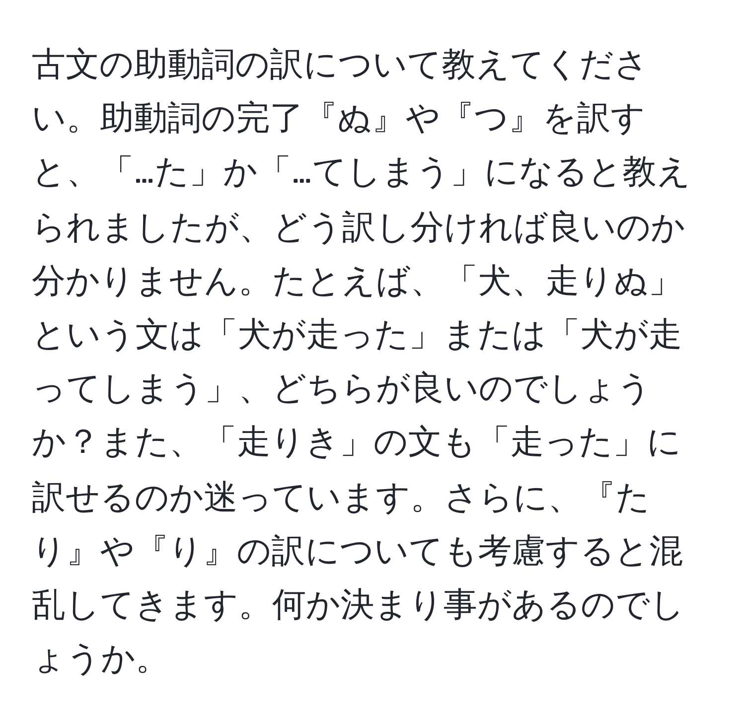 古文の助動詞の訳について教えてください。助動詞の完了『ぬ』や『つ』を訳すと、「…た」か「…てしまう」になると教えられましたが、どう訳し分ければ良いのか分かりません。たとえば、「犬、走りぬ」という文は「犬が走った」または「犬が走ってしまう」、どちらが良いのでしょうか？また、「走りき」の文も「走った」に訳せるのか迷っています。さらに、『たり』や『り』の訳についても考慮すると混乱してきます。何か決まり事があるのでしょうか。