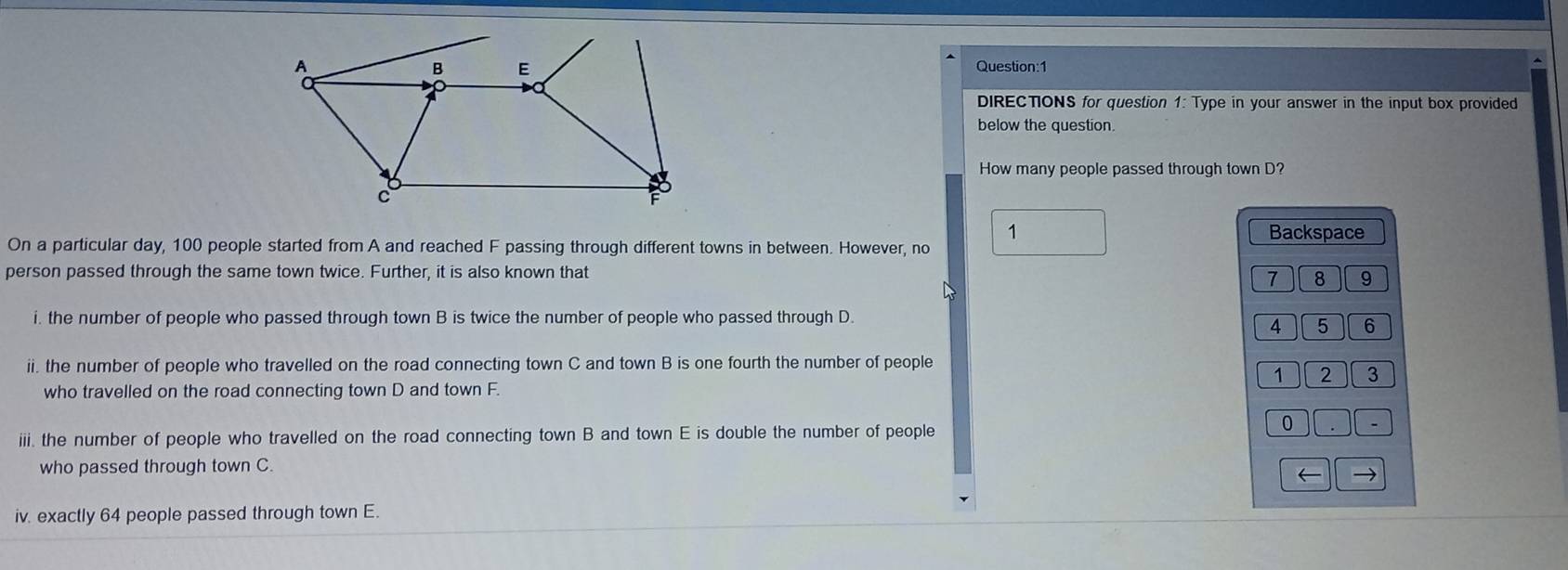 DIRECTIONS for question 1: Type in your answer in the input box provided 
below the question. 
How many people passed through town D? 
1 Backspace 
On a particular day, 100 people started from A and reached F passing through different towns in between. However, no 
person passed through the same town twice. Further, it is also known that
7 8 9
i. the number of people who passed through town B is twice the number of people who passed through D.
4 5 6
ii. the number of people who travelled on the road connecting town C and town B is one fourth the number of people
1 2 3
who travelled on the road connecting town D and town F. 
iii. the number of people who travelled on the road connecting town B and town E is double the number of people 
0 
who passed through town C. 
← → 
iv. exactly 64 people passed through town E.