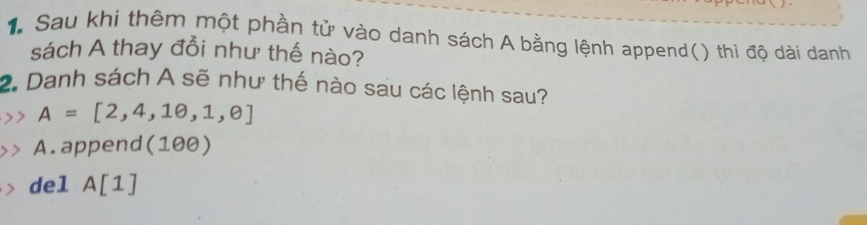 Sau khi thêm một phần tử vào danh sách A bằng lệnh append() thì độ dài danh
sách A thay đổi như thế nào?
2. Danh sách A sẽ như thế nào sau các lệnh sau?
A=[2,4,10,1,θ ]
A. append(100)
del A [1]