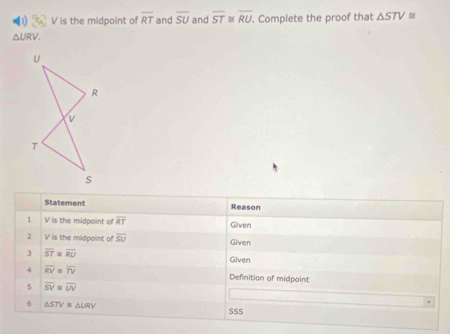 V is the midpoint of overline RT and overline SU and overline ST≌ overline RU. Complete the proof that △ STV≌
△ URV. 
Statement Reason 
1 V is the midpoint of overline RT Given 
2 V is the midpoint of overline SU Given 
3 overline ST≌ overline RU Given 
4 overline RV≌ overline TV Definition of midpoint 
5 overline SV≌ overline UV
6 △ STV≌ △ URV SSS