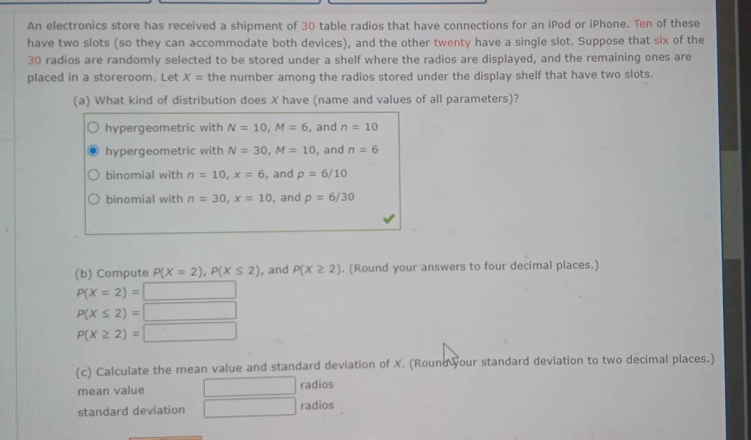 An electronics store has received a shipment of 30 table radios that have connections for an iPod or iPhone. Ten of these
have two slots (so they can accommodate both devices), and the other twenty have a single slot. Suppose that six of the
30 radios are randomly selected to be stored under a shelf where the radios are displayed, and the remaining ones are
placed in a storeroom. Let X= the number among the radios stored under the display shelf that have two slots.
(a) What kind of distribution does X have (name and values of all parameters)?
hypergeometric with N=10, M=6 , and n=10
hypergeometric with N=30, M=10 , and n=6
binomial with n=10, x=6 ,and p=6/10
binomial with n=30, x=10 , and p=6/30
(b) Compute P(X=2), P(X≤ 2) , and P(X≥ 2). (Round your answers to four decimal places.)
P(X=2)= □
P(X≤ 2)=□
P(X≥ 2)=□
(c) Calculate the mean value and standard deviation of X. (Round your standard deviation to two decimal places.)
mean value □ radios
standard deviation □ radios