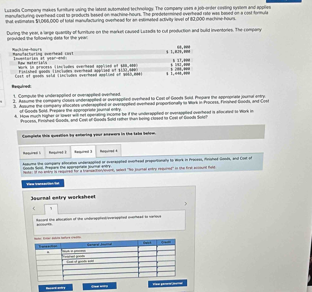 Luzadis Company makes furniture using the latest automated technology. The company uses a job-order costing system and applies 
manufacturing overhead cost to products based on machine-hours. The predetermined overhead rate was based on a cost formula 
that estimates $1,066,000 of total manufacturing overhead for an estimated activity level of 82,000 machine- hours. 
During the year, a large quantity of furniture on the market caused Luzadis to cut production and build inventories. The company 
provided the following data for the year :
68,000
Machine-hours $ 1,029,000
Manufacturing overhead cost 
Inventories at year -end: $ 17,000
Raw materials $ 192,000
Work in process (includes overhead applied of $88,400) 
Finished goods (includes overhead applied of $132,600) $ 288,000
Cost of goods sold (includes overhead applied of $663,000) $ 1,440,000
Required: 
1. Compute the underapplied or overapplied overhead. 
S 2. Assume the company closes underapplied or overapplied overhead to Cost of Goods Sold. Prepare the appropriate journal entry. 
3. Assume the company allocates underapplied or overapplied overhead proportionally to Work in Process, Finished Goods, and Cost 
of Goods Sold. Prepare the appropriate journal entry. 
4. How much higher or lower will net operating income be if the underapplied or overapplied overhead is allocated to Work in 
Process, Finished Goods, and Cost of Goods Sold rather than being closed to Cost of Goods Sold? 
Complete this question by entering your answers in the tabs below. 
Required 1 Required 2 Required 3 Required 4 
Assume the company allocates underapplied or overapplied overhead proportionally to Work in Process, Finished Goods, and Cost of 
Goods Sold. Prepare the appropriate journal entry. 
Note: If no entry is required for a transaction/event, select "No journal entry required" in the first account field. 
View transaction list 
Journal entry worksheet 
> 
1 
Record the allocation of the underapplied/overapplied overhead to various 
accounts. 
Record entry Clear entry View general journal