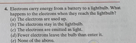 Electrons carry energy from a battery to a lightbulb. What
happens to the electrons when they reach the lightbulb?
(a) The electrons are used up.
(b) The electrons stay in the lightbulb.
(c) The electrons are emitted as light.
(d) Fewer electrons leave the bulb than enter it.
(e) None of the above.