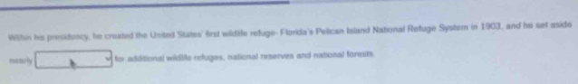 Wilhin his presidency, he created the United State' first wildtife refuge- Florida's Pelican Island National Refuge System in 1903, and he set aside 
mirtuly for additional wildile refuges, national reserves and national forests.