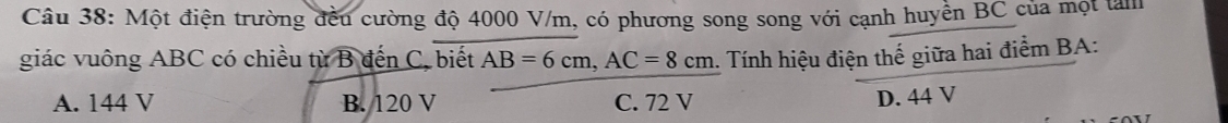 Một điện trường đều cường độ 4000 V/m, có phương song song với cạnh huyền BC của một tàm
giác vuông ABC có chiều từ B đến C, biết AB=6cm, AC=8cm. Tính hiệu điện thế giữa hai điểm BA:
A. 144 V B. 120 V C. 72 V
D. 44 V