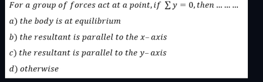 For a group of forces act at a point,if sumlimits y=0 , then _
a) the body is at equilibrium
b) the resultant is parallel to the x - axis
c) the resultant is parallel to the y - axis
d) otherwise