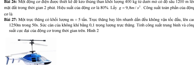 Một động cơ diện được thiết kể để kéo thùng than khối lượng 400 kg từ dưới mỏ có độ sâu 1200 m lễn 
mặt đất trong thời gian 2 phút. Hiệu suất của động cơ là 80%. Lấy g=9,8m/s^2. Công suất toàn phần của động 
cơ là 
Bài 27: Một trực thăng có khổi lượng m=5 tần. Trực thăng bay lên nhanh dần đều không vận tốc đầu, lên cao
1250m trong 50s. Sức cản của không khí bằng 0, 1 trọng lượng trực thăng. Tính công suất trung bình và công 
suất cực đại của động cơ trong thời gian trên. Hình 2