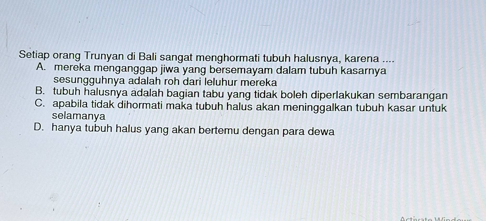 Setiap orang Trunyan di Bali sangat menghormati tubuh halusnya, karena ....
A. mereka menganggap jiwa yang bersemayam dalam tubuh kasarnya
sesungguhnya adalah roh dari leluhur mereka
B. tubuh halusnya adalah bagian tabu yang tidak boleh diperlakukan sembarangan
C. apabila tidak dihormati maka tubuh halus akan meninggalkan tubuh kasar untuk
selamanya
D. hanya tubuh halus yang akan bertemu dengan para dewa