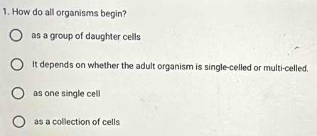 How do all organisms begin?
as a group of daughter cells
It depends on whether the adult organism is single-celled or multi-celled.
as one single cell
as a collection of cells