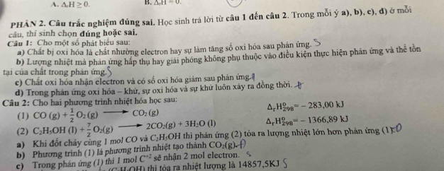 △ _rH≥ 0. B. △ _rH=0.
PHÂN 2. Câu trắc nghiệm đúng sai. Học sinh trả lời từ câu 1 đến câu 2. Trong mỗi ý a), b), c), đ) ở mỗi
câu, thí sinh chọn đúng hoặc sai.
Câu 1: Cho một số phát biểu sau:
a) Chất bị oxi hóa là chất nhường electron hay sự làm tăng số oxi hóa sau phản ứng.
b) Lượng nhiệt mà phán ứng háp thụ hay giải phóng không phụ thuộc vào điều kiện thực hiện phản ứng và thể tồn
tại của chất trong phản ứng.
c) Chất oxi hóa nhận electron và có số oxi hóa giảm sau phản ứng ệ
d) Trong phán ứng oxi hóa - khử, sự oxi hóa và sự khử luôn xây ra đồng thời.
Câu 2: Cho hai phương trình nhiệt hóa học sau:
△ _rH_(298)^o=-283,00kJ
(1) CO(g)+ 1/2 O_2(g)to CO_2(g)
△ _rH_(298)^o=-1366,89kJ
(2) C_2H_5OH(l)+ 7/2 O_2(g)to 2CO_2(g)+3H_2O(l) C_2H_5OH thi phản ứng (2) tỏa ra lượng nhiệt lớn hơn phản ở img(1)=0
a) Khi đốt cháy cùng 1 mol CO và
b) Phương trình (1) là phương trình nhiệt tạo thành CO_2(g)downarrow )
C^(+2) sẽ nhận 2 mol electron.
c) Trong phản ứng (1) thi 1 mol (CHOH) thị tòa ra nhiệt lượng là 14857,5KJ