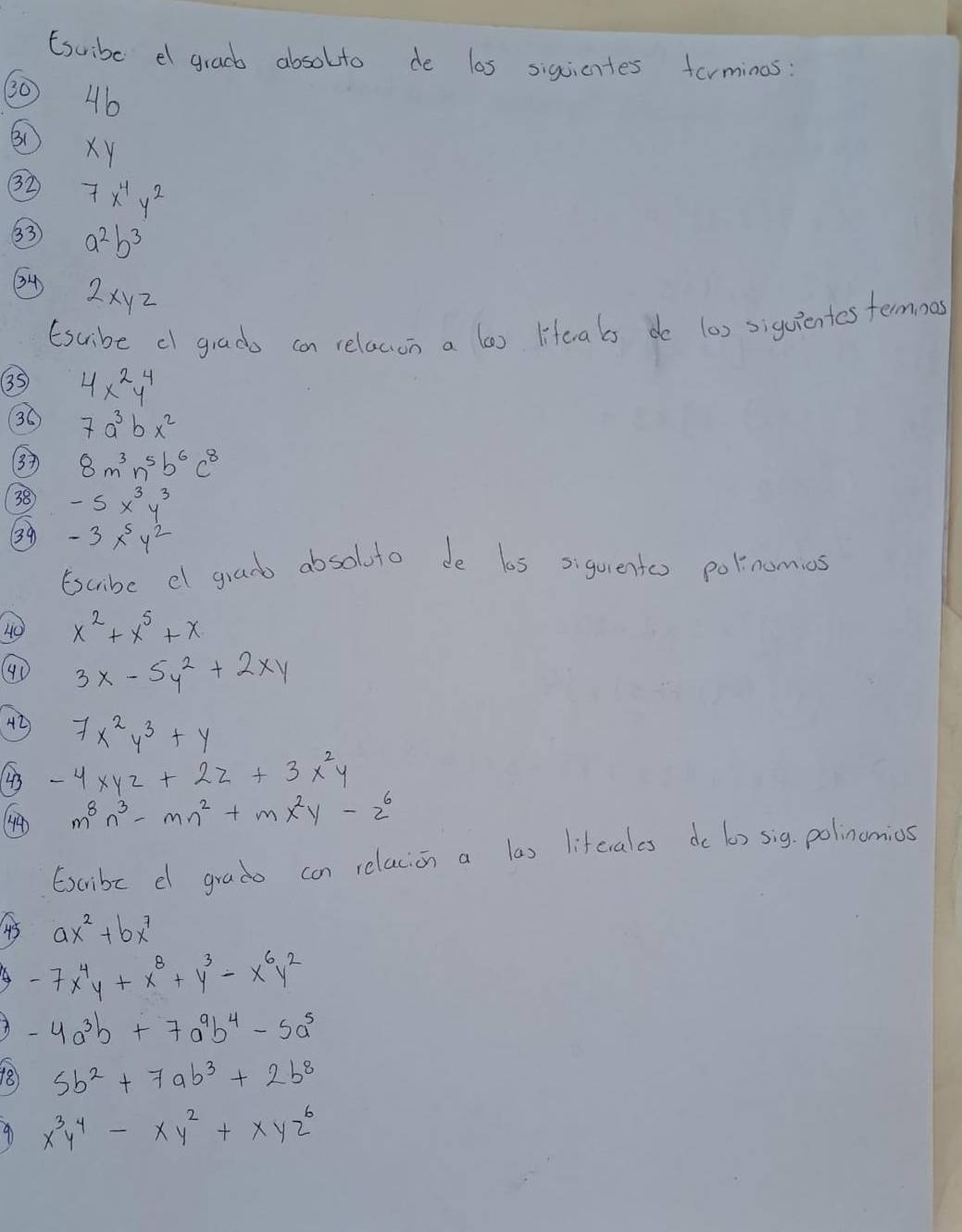 Esuibe e gracb absolto de las siguicntes formines: 
30 46
B1
xy
32 7x^4y^2
33 a^2b^3
34) 2xyz
(suibe c grado can relacon a las lifeals do l0) siquientes termnos 
35 4x^2y^4
36 7a^3bx^2
3 8m^3n^5b^6c^8
38 -5x^3y^3
39 -3x^5y^2
Escribe el granb absoluto de los siquentos polnomios 
40 x^2+x^5+x
40 3x-5y^2+2xy
4D 7x^2y^3+y
43 -4xyz+2z+3x^2y
() m^8n^3-mn^2+mx^2y-z^6
Excribc e grado con relacion a las liftcrales do 6) sig. polinumios 
45 ax^2+bx^7
A -7x^4y+x^8+y^3-x^6y^2
A -4a^3b+7a^9b^4-5a^5
18 5b^2+7ab^3+2b^8
9 x^3y^4-xy^2+xyz^6