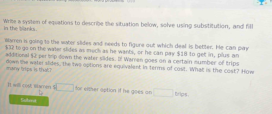 Write a system of equations to describe the situation below, solve using substitution, and fill 
in the blanks. 
Warren is going to the water slides and needs to figure out which deal is better. He can pay
$32 to go on the water slides as much as he wants, or he can pay $18 to get in, plus an 
additional $2 per trip down the water slides. If Warren goes on a certain number of trips 
down the water slides, the two options are equivalent in terms of cost. What is the cost? How 
many trips is that? 
It will cost Warren $ for either option if he goes on trips. 
Submit