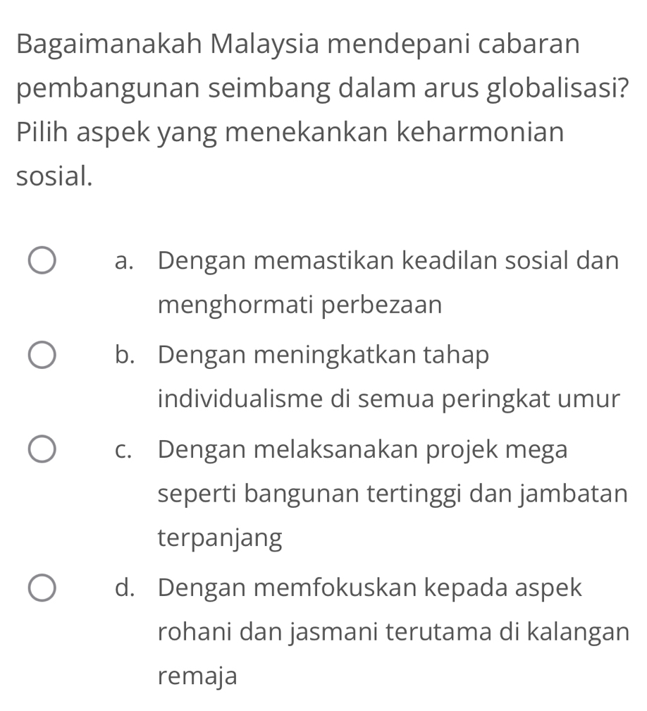 Bagaimanakah Malaysia mendepani cabaran
pembangunan seimbang dalam arus globalisasi?
Pilih aspek yang menekankan keharmonian
sosial.
a. Dengan memastikan keadilan sosial dan
menghormati perbezaan
b. Dengan meningkatkan tahap
individualisme di semua peringkat umur
c. Dengan melaksanakan projek mega
seperti bangunan tertinggi dan jambatan
terpanjang
d. Dengan memfokuskan kepada aspek
rohani dan jasmani terutama di kalangan
remaja