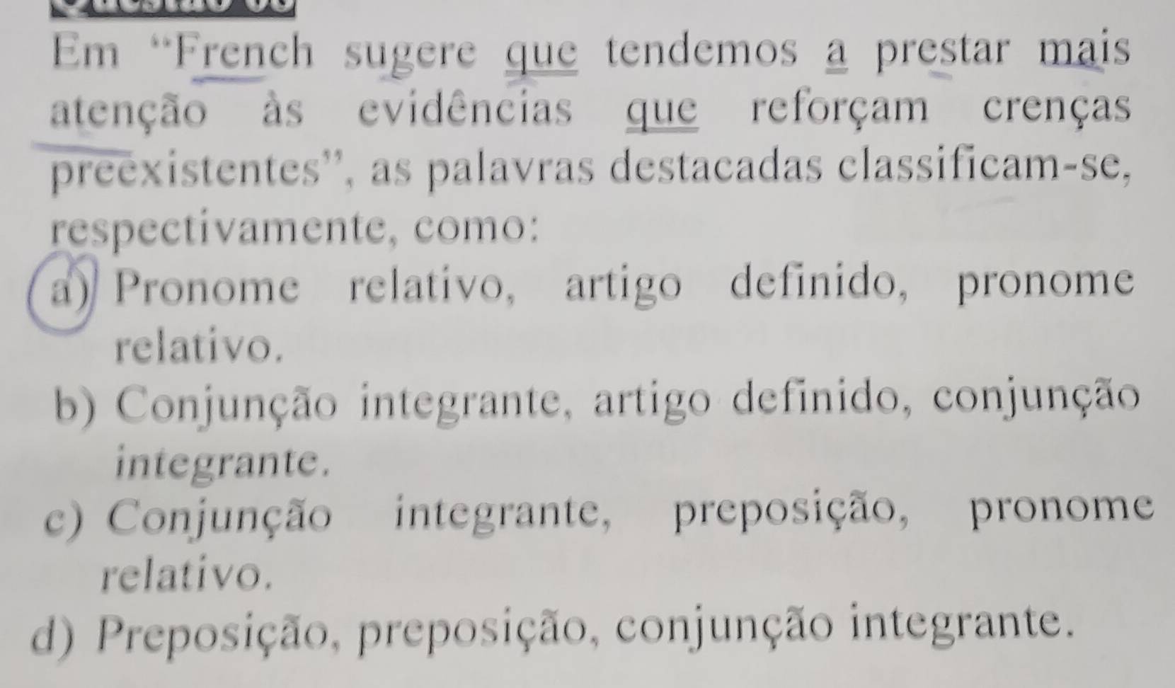 Em “French sugere que tendemos a prestar mais
atenção às evidências que reforçam crenças
preexistentes'', as palavras destacadas classificam-se,
respectivamente, como:
a) Pronome relativo, artigo definido, pronome
relativo.
b) Conjunção integrante, artigo definido, conjunção
integrante.
c) Conjunção integrante, preposição, pronome
relativo.
d) Preposição, preposição, conjunção integrante.