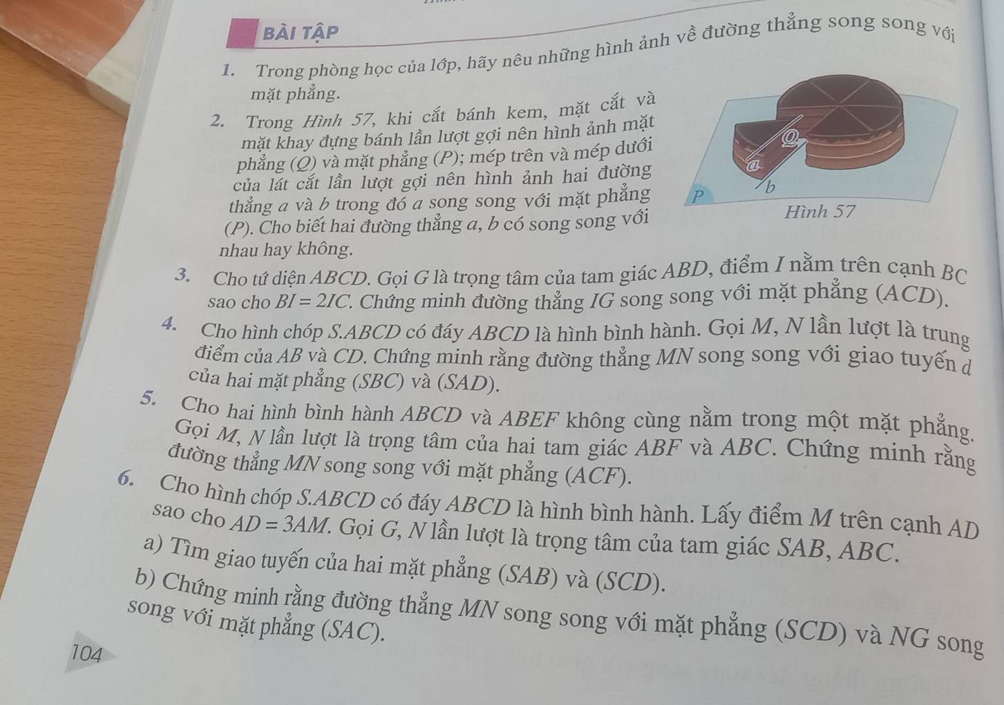 bài tập
1. Trong phòng học của lớp, hãy nêu những hình ảnh về đường thẳng song song với
mặt phẳng.
2. Trong Hình 57, khi cắt bánh kem, mặt cắt và
mặt khay đựng bánh lần lượt gợi nên hình ảnh mặt
phẳng (Q) và mặt phẳng (P); mép trên và mép dưới
của lát cắt lần lượt gợi nên hình ảnh hai đường
thẳng a và b trong đó a song song với mặt phẳng 
(P). Cho biết hai đường thẳng a, b có song song với
nhau hay không.
3. Cho tứ diện ABCD. Gọi G là trọng tâm của tam giác ABD, điểm I nằm trên cạnh BC
sao cho BI=2IC ' Chứng minh đường thẳng IG song song với mặt phẳng (ACD).
4. Cho hình chóp S.ABCD có đáy ABCD là hình bình hành. Gọi M, N lần lượt là trung
điểm của AB và CD. Chứng minh rằng đường thẳng MN song song với giao tuyến đ
của hai mặt phẳng (SBC) và (SAD).
5. Cho hai hình bình hành ABCD và ABEF không cùng nằm trong một mặt phẳng.
Gọi M, N lần lượt là trọng tâm của hai tam giác ABF và ABC. Chứng minh rằng
đường thẳng MN song song với mặt phẳng (ACF).
6. Cho hình chóp S.ABCD có đáy ABCD là hình bình hành. Lấy điểm M trên cạnh AD
sao cho AD=3AM Z. Gọi G, N lần lượt là trọng tâm của tam giác SAB, ABC.
a) Tìm giao tuyến của hai mặt phẳng (SAB) và (SCD).
b) Chứng minh rằng đường thẳng MN song song với mặt phẳng (SCD) và NG song
song với mặt phẳng (SAC).
104