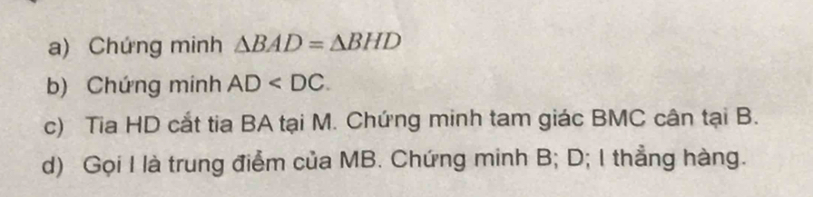 Chứng minh △ BAD=△ BHD
b) Chứng minh AD . 
c) Tia HD cắt tia BA tại M. Chứng minh tam giác BMC cân tại B. 
d) Gọi I là trung điểm của MB. Chứng minh B; D; I thẳng hàng.