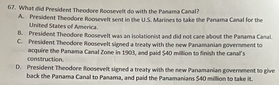 What did President Theodore Roosevelt do with the Panama Canal?
A. President Theodore Roosevelt sent in the U.S. Marines to take the Panama Canal for the
United States of America.
B. President Theodore Roosevelt was an isolationist and did not care about the Panama Canal.
C. President Theodore Roosevelt signed a treaty with the new Panamanian government to
acquire the Panama Canal Zone in 1903, and paid $40 million to finish the canal’s
construction.
D. President Theodore Roosevelt signed a treaty with the new Panamanian government to give
back the Panama Canal to Panama, and paid the Panamanians $40 million to take it.