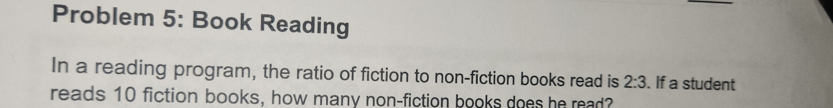 Problem 5: Book Reading 
In a reading program, the ratio of fiction to non-fiction books read is 2:3. If a student 
reads 10 fiction books, how many non-fiction books does he read?