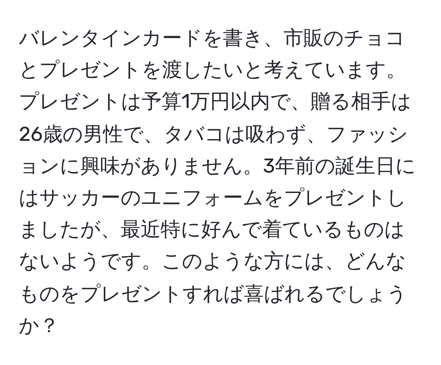 バレンタインカードを書き、市販のチョコとプレゼントを渡したいと考えています。プレゼントは予算1万円以内で、贈る相手は26歳の男性で、タバコは吸わず、ファッションに興味がありません。3年前の誕生日にはサッカーのユニフォームをプレゼントしましたが、最近特に好んで着ているものはないようです。このような方には、どんなものをプレゼントすれば喜ばれるでしょうか？