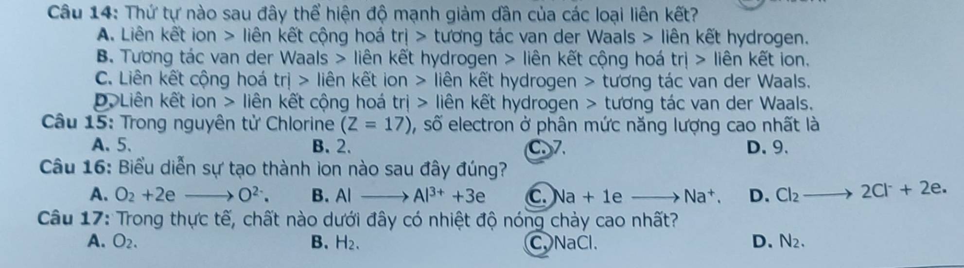 Thứ tự nào sau đây thể hiện độ mạnh giảm dần của các loại liên kết?
A. Liên kết ion > liên kết cộng hoá trj> tương tác van der Waals > liên kết hydrogen.
B. Tương tác van der Waals > liên kết hydrogen > liên kết cộng hoá trj> liên kết ion.
C. Liên kết cộng hoá trj> liên kết ion > liên kết hydrogen > tương tác van der Waals.
D. Liên kết ion > liên kết cộng hoá t r ị > liên kết hydrogen > tương tác van der Waals.
Câu 15: Trong nguyên tử Chlorine (Z=17) , số electron ở phân mức năng lượng cao nhất là
A. 5. B. 2. C7. D. 9.
Câu 16: Biểu diễn sự tạo thành ion nào sau đây đúng?
A. O_2+2e- O^(2-). B. AIto Al^(3+)+3e C. sqrt(a)+1 a _  Na^+. D. Cl_2to 2Cl^-+2e. 
Câu 17: Trong thực tế, chất nào dưới đây có nhiệt độ nóng chảy cao nhất?
A. O_2. B. H_2. C、 NaCl. D. N_2.