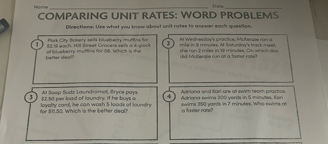 Name _Date_
COMPARING UNIT RATES: WORD PROBLEMS
Directions: Use what you know about unit rates to answer each question.
Park City Bakery sells blueberry muffins for At Wednesday's practice, McKenzie ran a
1 $2.19 each. Hill Street Grocers sells a 4 -pack 2 mile in 9 minutes. At Saturday's track meet,
of blueberry muffins for $8. Which is the she ran 2 miles in 19 minutes. On which day
better deal? did McKenzie run at a faster rate?
At Soap Sudz Laundromat, Bryce pays Adriana and Kari are at swim team practice.
4
3 1 $2.50 per load of laundry. If he buys a Adriana swims 200 yards in 5 minutes. Kari
loyalty card, he can wash 5 loads of laundry swims 350 yards in 7 minutes. Who swims at
for $11.50. Which is the better deal? a faster rate?