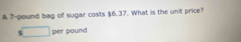 A 7-pound bag of sugar costs $6.37. What is the unit price?
$ per pound