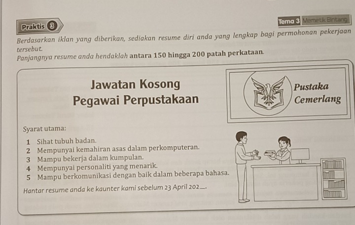 Praktis 3 Tema 3. Memetik Bintang 
Berdasarkan iklan yang diberikan, sediakan resume diri anda yang lengkap bagi permohonan pekerjaan 
tersebut. 
Panjangnya resume anda hendaklah antara 150 hingga 200 patah perkataan 
Jawatan Kosong 
Pegawai Perpustakaan 
Syarat utama: 
1 Sihat tubuh badan. 
2 Mempunyai kemahiran asas dalam perkomputeran. 
3 Mampu bekerja dalam kumpulan. 
4 Mempunyai personaliti yang menarik. 
5 Mampu berkomunikasi dengan baik dalam beberapa bahas 
Hantar resume anda ke kaunter kami sebelum 23 April 202_.