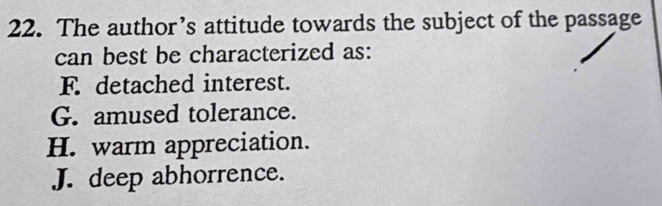 The author’s attitude towards the subject of the passage
can best be characterized as:
F. detached interest.
G. amused tolerance.
H. warm appreciation.
J. deep abhorrence.