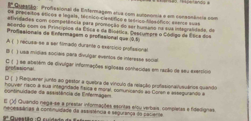 à é extensão, respeitando a
_ 8^a Questão: Profissional de Enfermagem atua com autonomia e em consonância com
os preceitos éticos e legais, técnico-científico e teórico-filosófico; exerce suas
atividades com competência para promoção do ser humano na sua integralidade, de
acordo com os Princípios da Ética e da Bioética. Descumpre o Código de Ética dos
Profissionais de Enfermagem o profissional que: (0,5)
A ( ) recusa-se a ser filmado durante o exercício profissional
B ) usa mídias sociais para divulgar eventos de interesse social
C ( ) se abstém de divulgar informações sigilosas conhecidas em razão de seu exercício
profissional
D ( ) Requerer junto ao gestor a quebra de vínculo da relação profissional/usuários quando
houver risco à sua integridade física e moral, comunicando ao Coren e assegurando a
continuidade da assistência de Enfermagem.
E (X Quando nega-se a prestar informações escritas e/ou verbais, completas e fidedignas.
necessárias à continuidade da assistência e segurança do paciente
_ 8° Questão : O cuida do d a F r