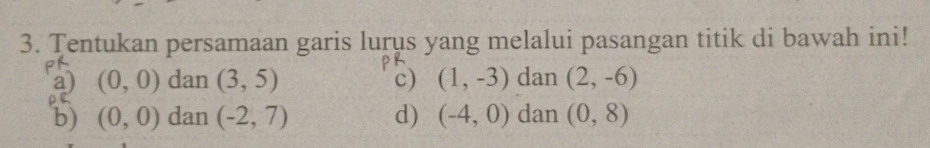 Tentukan persamaan garis lurus yang melalui pasangan titik di bawah ini!
PS
F
a) (0,0) dan (3,5) c) (1,-3) dan (2,-6)
b) (0,0) dan (-2,7) d) (-4,0) dan (0,8)