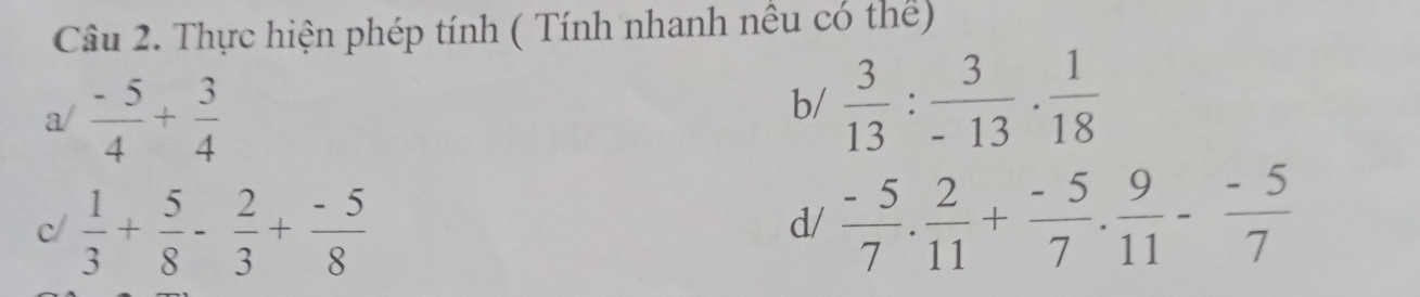 Thực hiện phép tính ( Tính nhanh nêu có thể) 
a/  (-5)/4 + 3/4 
b/  3/13 : 3/-13 ·  1/18 
c/  1/3 + 5/8 - 2/3 + (-5)/8   (-5)/7 . 2/11 + (-5)/7 . 9/11 - (-5)/7 
d/