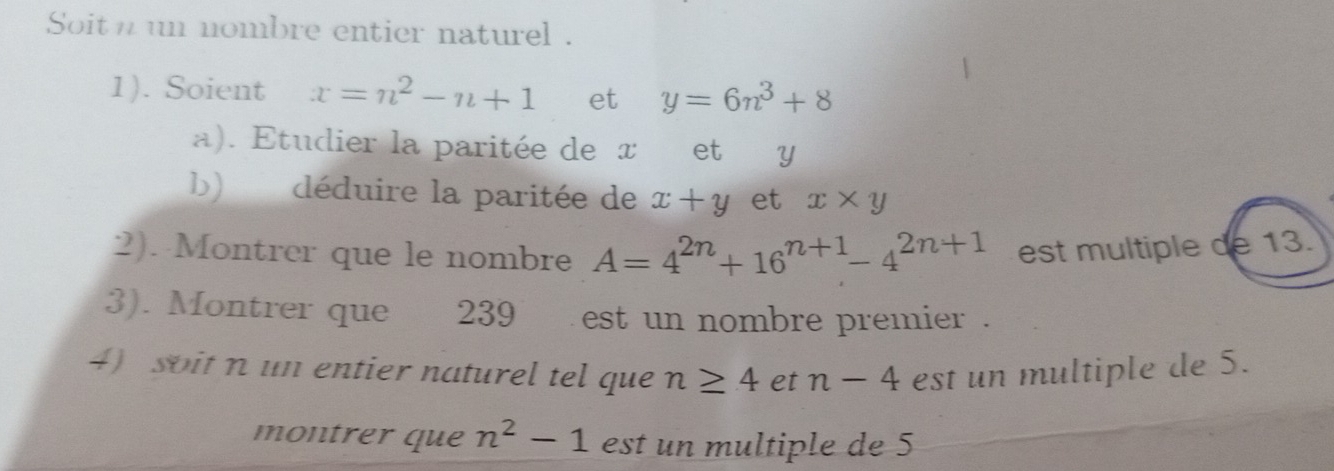 Soit n un nombre entier naturel . 
1). Soient x=n^2-n+1 et y=6n^3+8
a). Etudier la paritée de x et y
b) déduire la paritée de x+y et x* y
2). Montrer que le nombre A=4^(2n)+16^(n+1)-4^(2n+1) est multiple de 13. 
3). Montrer que 239 est un nombre premier . 
4 soit n un entier naturel tel que n≥ 4 et n-4 est un multiple de 5. 
montrer que n^2-1 est un multiple de 5