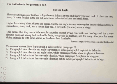 The text below is for questions 1 to 3.
The Sea Eagle
The sea eagle has color feathers is light brown. It has a strong and sharp yellowish beak. It claws are very
sharp. It hunts for fish in the sea but sometimes in hunts chickens and small birds
Eagles have many sizes, shapes and colors, but the sea eagle is easy to recognize because it has astrong a
streamlined, sharp beak, and a stream-line bod. It forelimbs (or arms) serve a wings.
This means that they are a little use for anything expect flying. On walks on two legs and has a very
flexible neck and strong beak to handle foods, to care for its feathers, and for many other jobs that none-
flying animals do with paws, claws, or hands on their forelimbs.
Source: https://www.detik.com/edu/detikpedia/
Choose one answer. How is paragraph 1 different from paragraph 2?
A. Paragraph 1 describes the sea eagle's appearance, while paragraph 2 explains its behavior.
B. Paragraph 1 describes the sea eagle's diet, while paragraph 2 talks about its physical features.
C. Paragraph 1 talks about the sea eagle’s habitat, while paragraph 2 explains its wingspan.
D. Paragraph 1 talks about the sea eagle’s hunting habits, while paragraph 2 talks about its legs.
A
C