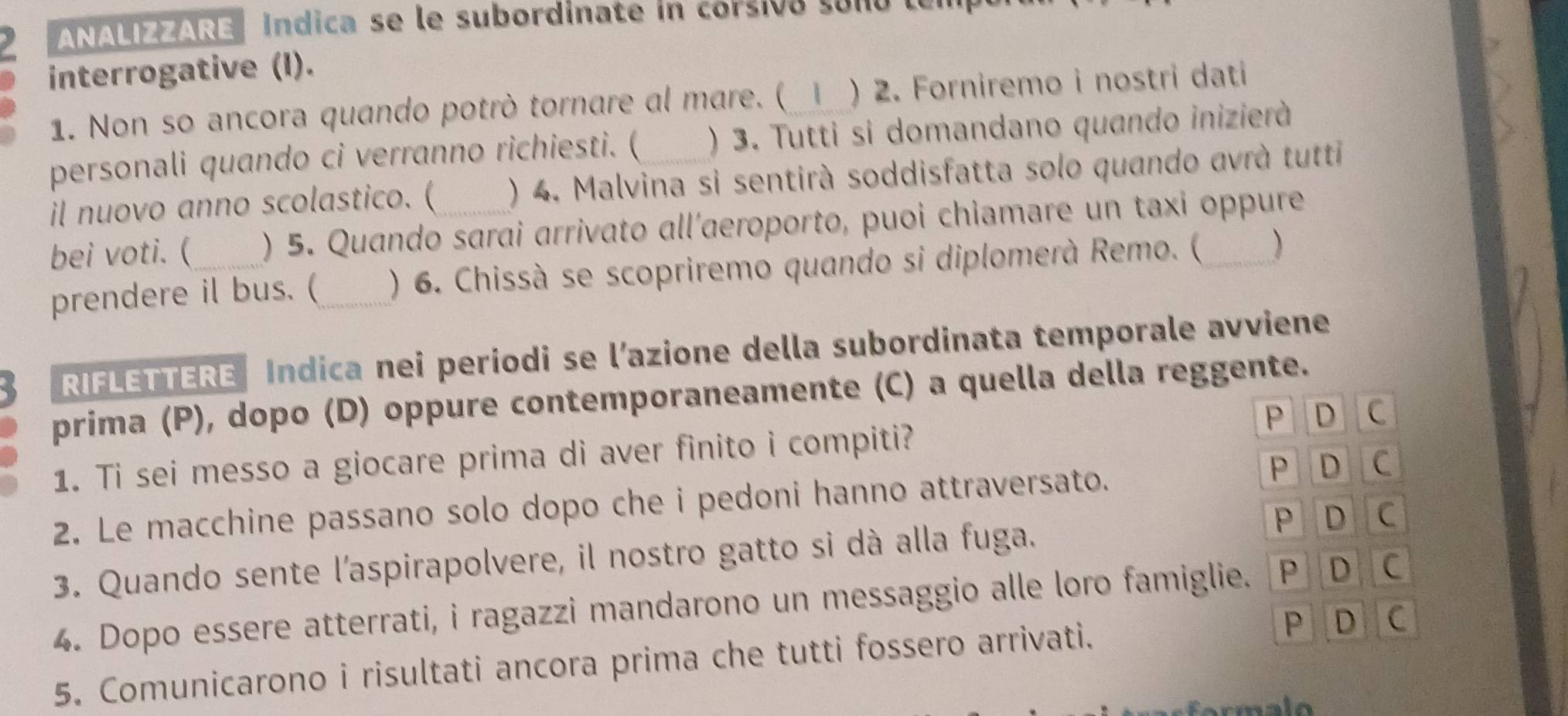 ANALIZZARE| Índica se le subordinate in corsivó sono len 
interrogative (I). 
1. Non so ancora quando potrò tornare al mare. (  ) 2. Forniremo i nostri dati 
personali quando ci verranno richiesti. ( ) 3. Tutti si domandano quando inizierà 
il nuovo anno scolastico. ( ) 4. Malvina si sentirà soddisfatta solo quando avrà tutti 
bei voti. (_ ) 5. Quando sarai arrivato all’aeroporto, puoi chiamare un taxi oppure 
prendere il bus. (_ ) 6. Chissà se scopriremo quando si diplomerà Remo. ( ) 
RIFLETTERE Indica nei periodi se l’azione della subordinata temporale avviene 
prima (P), dopo (D) oppure contemporaneamente (C) a quella della reggente. 
P D C 
1. Ti sei messo a giocare prima di aver finito i compiti? 
P D C 
2. Le macchine passano solo dopo che i pedoni hanno attraversato. 
P D C 
3. Quando sente l'aspirapolvere, il nostro gatto si dà alla fuga. 
4. Dopo essere atterrati, i ragazzi mandarono un messaggio alle loro famiglie. V P D C 
5. Comunicarono i risultati ancora prima che tutti fossero arrivati. P D c