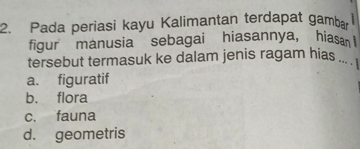 Pada periasi kayu Kalimantan terdapat gambar ,.
figur manusia sebagai hiasannya, hiasan 
tersebut termasuk ke dalam jenis ragam hias ... .
a. figuratif
b. flora
c. fauna
d. geometris