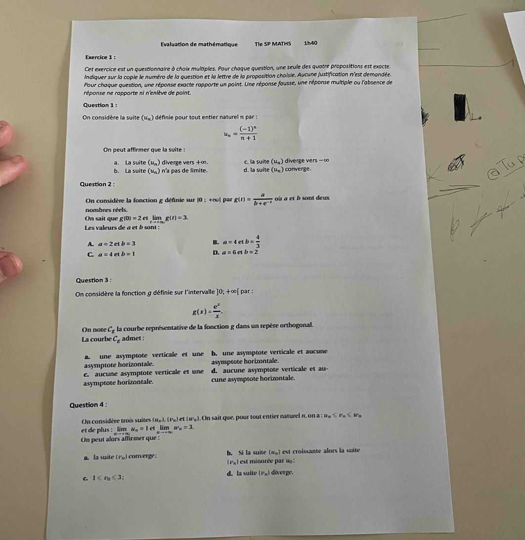 Evaluation de mathématique Tle SP MATHS 1h40
Exercice 1 :
Cet exercice est un questionnaire à choix multiples. Pour chaque question, une seule des quatre propositions est exacte.
Indiquer sur la copie le numéro de la question et la lettre de la proposition choisie. Aucune justification n'est demandée.
Pour chaque question, une réponse exacte rapporte un point. Une réponse fausse, une réponse multiple ou l'absence de
réponse ne rapporte ni n'enlève de point
Question 1 :
On considère la suite (u_n) définie pour tout entier naturel n par :
u_n=frac (-1)^nn+1
On peut affirmer que la suite :
a. La suite (u_n) diverge vers +∞. c. la suite (u_n) diverge ve rs-∈fty
b. La suite (u_n) n’a pas de limite. d. la suite (u_n) converge.
a Tup
Question 2 :
On considère la fonction g définie sur |0:+∈fty | par g(t)= a/b+e^(-t)  où a et b sont deux
nombres réels.
On sait que g(0)=2etlimlimits _tto +∈fty g(t)=3.
Les valeurs de a et b sont :
A. a=2 et b=3
B. a=4 et b= 4/3 
C a=4 et b=1
D. a=6 et b=2
Question 3 :
On considère la fonction g définie sur l'intervalle ]0;+∈fty [ par :
g(x)= e^x/x .
On note C_g la courbe représentative de la fonction g dans un repère orthogonal.
La courbe C_g admet :
a. une asymptote verticale et une b. une asymptote verticale et aucune
asymptote horizontale. asymptote horizontale.
c. aucune asymptote verticale et une d. aucune asymptote verticale et au-
asymptote horizontale. cune asymptote horizontale.
Question 4 :
On considère trois suites (u_n).(u_n) e (w_n). On sait que, pour tout entier naturel n, on a : u_n≤slant u_n≤slant u'_n
et de plus : limlimits _nto +∈fty u_n=1et lim w_n=3.
On peut alors affirmer que :
a. la suite (v_n) converge : b. Si la suite (u_n) est croissante alors la suite
(P_n) est minorée par u  :
C. 1≤slant r_0≤slant 3; d. la suite (P_n) diverge.