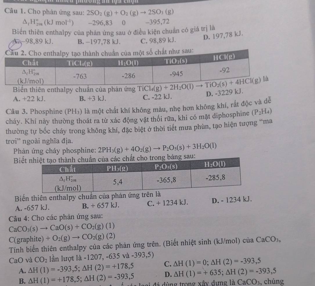 La phường an rọn chộn
Câu 1. Cho phản ứng sau: 2SO_2(g)+O_2(g)to 2SO_3(g)
△ _rH_(298)°(kJmol^(-1)) -296,83  0 -395,72
Biến thiên enthalpy của phản ứng sau ở điều kiện chuẩn có giá trị là
D. 197,78 kJ.
A. 98,89 kJ. B. −197,78 kJ. C. 98,89 kJ.
hư sau:
Biến thiên enthalpy chuần của phản ứng . TiCl_4(g)+2H_2O(l)
A. +22 kJ. B. +3 kJ. C. -22 kJ.
D. -3229 kJ.
Câu 3. Phosphine (PH_3) là một chất khí không màu, nhẹ hơn không khí, rất độc và dễ
cháy. Khí này thường thoát ra từ xác động vật thối rữa, khi có mặt diphosphine (P_2H_4)
thường tự bốc cháy trong không khí, đặc biệt ở thời tiết mưa phùn, tạo hiện tượng “ma
trơi' ngoài nghĩa địa.
Phản ứng cháy phosphine: 2PH_3(g)+4O_2(g)to P_2O_5(s)+3H_2O(l)
Biếu:
Biến thiên enthalpy chuẩn của phản ứng trê
A. -657 kJ. B. + 657 kJ. C. + 1234 kJ. D. - 1234 kJ.
Câu 4: Cho các phản ứng sau:
CaCO_3(s)to CaO(s)+CO_2(g)(1)
C(graphite) +O_2(g)to CO_2(g)(2)
Tính biến thiên enthalpy của các phản ứng trên. (Biết nhiệt sinh (kJ/mol) của CaCO_3,
CaO và CO_2 lần lượt là -1207, -635 và -393,5)
A. △ H(1)=-393,5;△ H(2)=+178,5 C. △ H(1)=0;△ H(2)=-393,5
D. △ H(1)=+635;△ H(2)=-393,5
B. △ H(1)=+178,5;△ H(2)=-393,5 loại đá dùng trong xây dựng là CaCO_3 , chúng