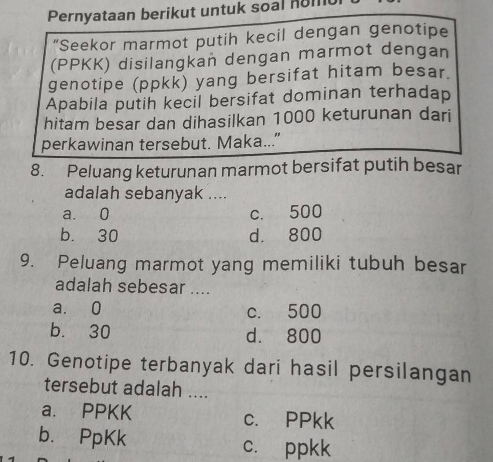 Pernyataan berikut untuk soal nomt
“Seekor marmot putih kecil dengan genotipe
(PPKK) disilangkan dengan marmot dengan
genotipe (ppkk) yang bersifat hitam besar.
Apabila putih kecil bersifat dominan terhadap
hitam besar dan dihasilkan 1000 keturunan dari
perkawinan tersebut. Maka..."
8. Peluang keturunan marmot bersifat putih besar
adalah sebanyak ....
a. 0 c. 500
b. 30 d. 800
9. Peluang marmot yang memiliki tubuh besar
adalah sebesar ....
a. 0 c. 500
b. 30 d. 800
10. Genotipe terbanyak dari hasil persilangan
tersebut adalah ....
a. PPKK
c. PPkk
b. PpKk
c. ppkk