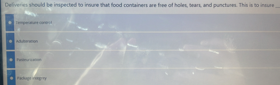 Deliveries should be inspected to insure that food containers are free of holes, tears, and punctures. This is to insure_
Temperature control
Adulteration
Pasteurization
Package integrity