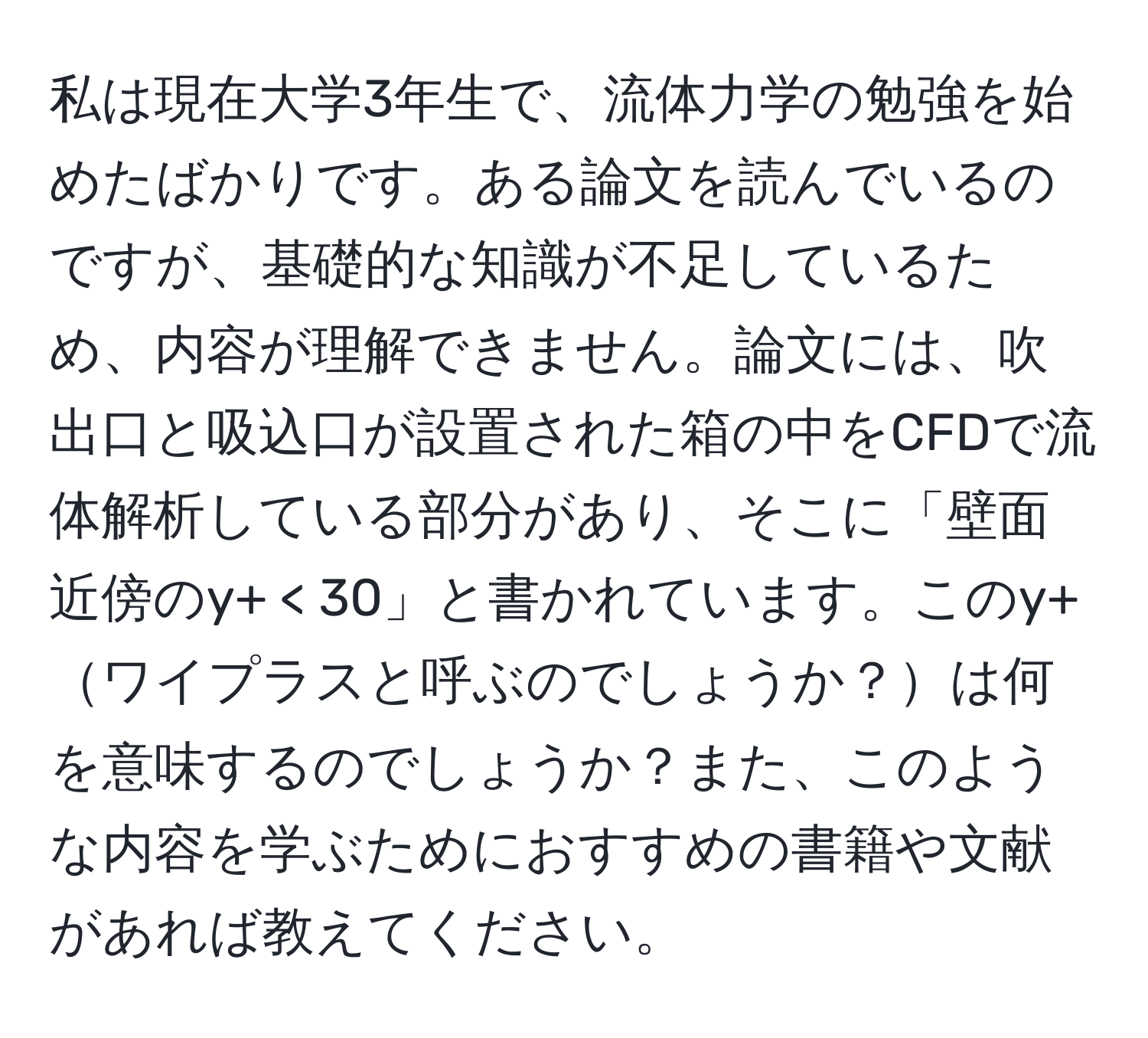 私は現在大学3年生で、流体力学の勉強を始めたばかりです。ある論文を読んでいるのですが、基礎的な知識が不足しているため、内容が理解できません。論文には、吹出口と吸込口が設置された箱の中をCFDで流体解析している部分があり、そこに「壁面近傍のy+ < 30」と書かれています。このy+ワイプラスと呼ぶのでしょうか？は何を意味するのでしょうか？また、このような内容を学ぶためにおすすめの書籍や文献があれば教えてください。