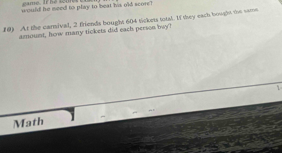 game. If he scores exat 
would he need to play to beat his old score? 
10) At the carnival, 2 friends bought 604 tickets total. If they each bought the same 
amount, how many tickets did each person buy? 
 
Math