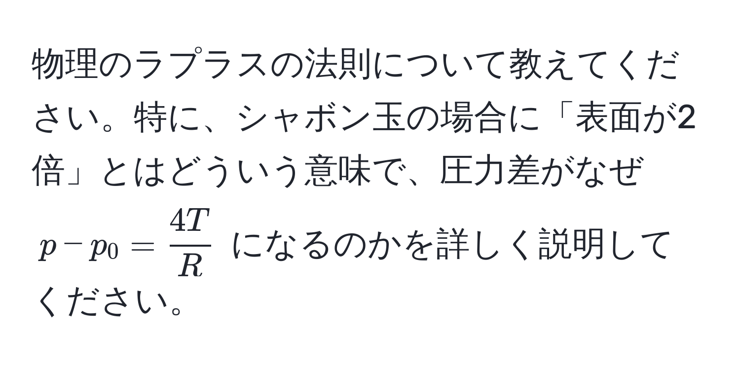 物理のラプラスの法則について教えてください。特に、シャボン玉の場合に「表面が2倍」とはどういう意味で、圧力差がなぜ ( p - p_0 =  4T/R  ) になるのかを詳しく説明してください。