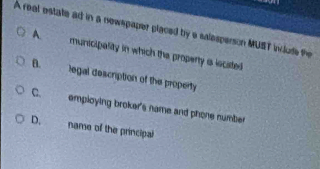 A real estate ad in a newspaper placed by a salesperson MUST include the
A. municipality in which the property is located
B. legal description of the property
C. employing broker's name and phone number
D. name of the principal