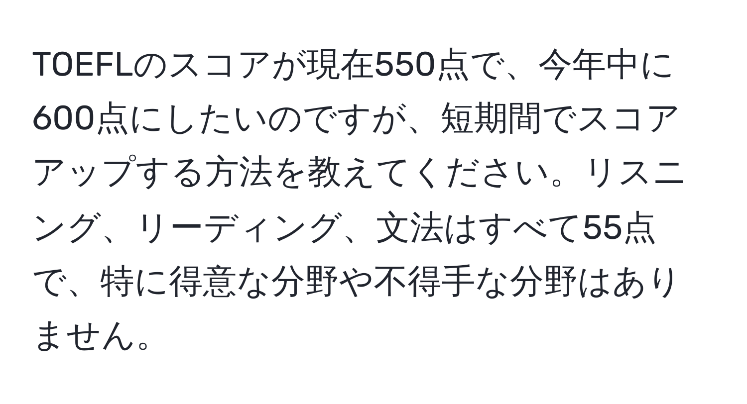 TOEFLのスコアが現在550点で、今年中に600点にしたいのですが、短期間でスコアアップする方法を教えてください。リスニング、リーディング、文法はすべて55点で、特に得意な分野や不得手な分野はありません。