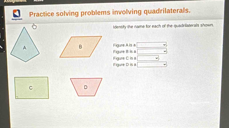 Assignment 
Practice solving problems involving quadrilaterals. 
Asigram 
Identify the name for each of the quadrilaterals shown. 
Figure A is a 
Figure B is a 
Figure C is a 
Figure D is a