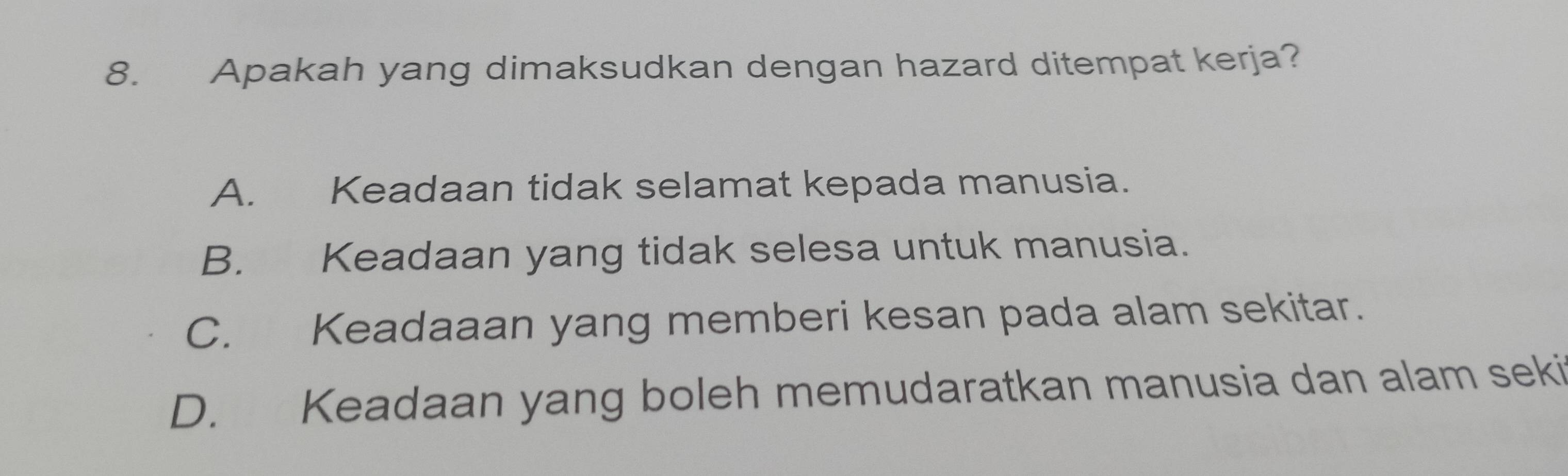 Apakah yang dimaksudkan dengan hazard ditempat kerja?
A. Keadaan tidak selamat kepada manusia.
B. Keadaan yang tidak selesa untuk manusia.
C. Keadaaan yang memberi kesan pada alam sekitar.
D. Keadaan yang boleh memudaratkan manusia dan alam seki